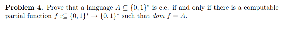 Problem 4. Prove that a language A C {0,1}* is c.e. if and only if there is a computable
partial function f :C {0, 1}* → {0,1}* such that dom f = A.
