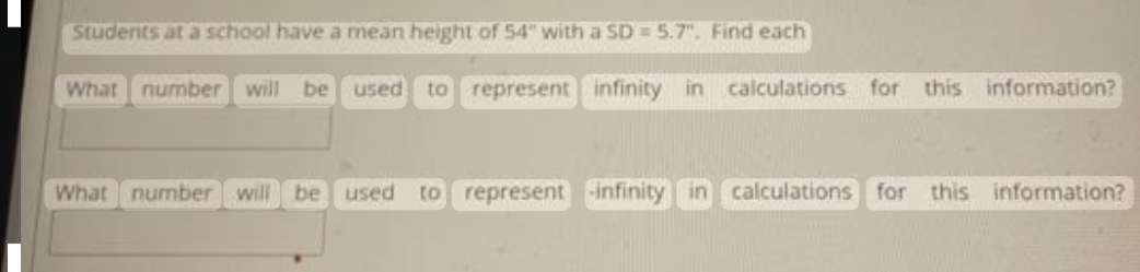 Students at a school have a mean height of 54" with a SD 5.7". Find each
What number will be used to represent infinity in calculations for this information?
What number will be used to represent infinity in calculations for this information?
