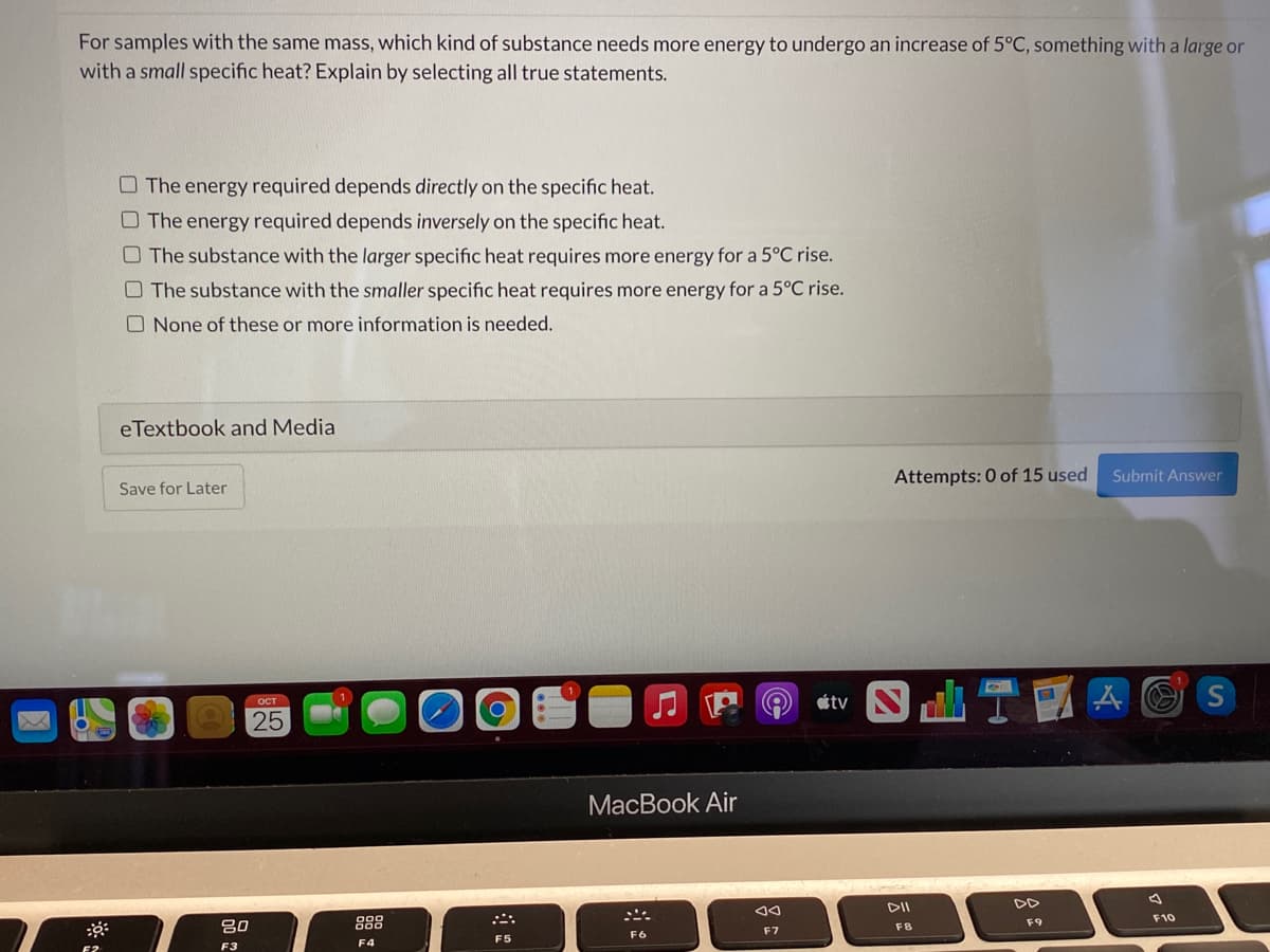 For samples with the same mass, which kind of substance needs more energy to undergo an increase of 5°C, something with a large or
with a small specific heat? Explain by selecting all true statements.
O The energy required depends directly on the specific heat.
O The energy required depends inversely on the specific heat.
O The substance with the larger specific heat requires more energy for a 5°C rise.
O The substance with the smaller specific heat requires more energy for a 5°C rise.
O None of these or more information is needed.
eTextbook and Media
Attempts: 0 of 15 used
Submit Answer
Save for Later
tv
A O S
OCT
25
MacBook Air
DII
DD
888
F10
F9
吕0
F8
F7
F6
F5
F3
F4
