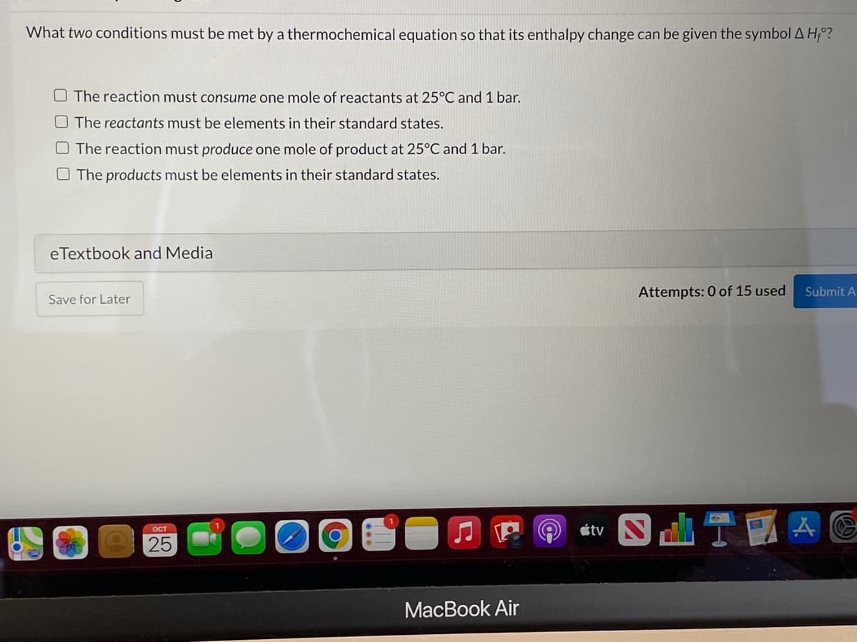What two conditions must be met by a thermochemical equation so that its enthalpy change can be given the symbolA H;?
O The reaction must consume one mole of reactants at 25°C and 1 bar.
O The reactants must be elements in their standard states.
O The reaction must produce one mole of product at 25°C and 1 bar.
O The products must be elements in their standard states.
eTextbook and Media
Save for Later
Attempts: 0 of 15 used
Submit A
ITHAG
OCT
étv
25
МacВook Air
