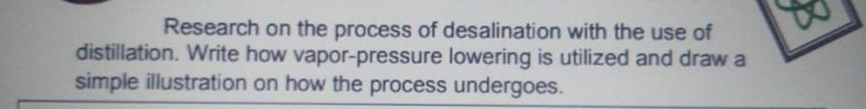 Research on the process of desalination with the use of
distillation. Write how vapor-pressure lowering is utilized and draw a
simple illustration on how the process undergoes.
