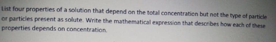 List four properties of a solution that depend on the total concentration but not the type of particle
or particles present as solute. Write the mathematical expression that describes how each of these
properties depends on concentration.
