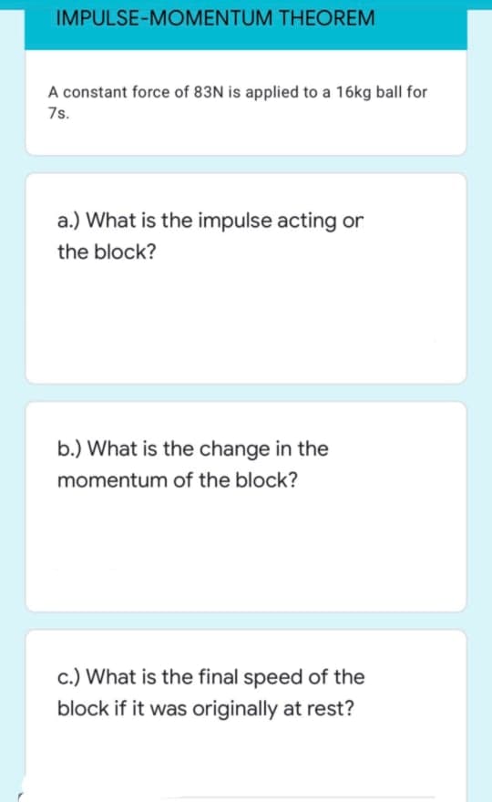 IMPULSE-MOMENTUM THEOREM
A constant force of 83N is applied to a 16kg ball for
7s.
a.) What is the impulse acting or
the block?
b.) What is the change in the
momentum of the block?
c.) What is the final speed of the
block if it was originally at rest?
