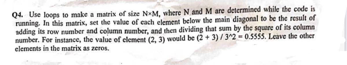 Q4. Use loops to make a matrix of size N*M, where N and M are determined while the code is
running. In this matrix, set the value of each element below the main diagonal to be the result of
adding its row number and column number, and then dividing that sum by the square of its column
number. For instance, the value of element (2, 3) would be (2 + 3) / 3^2 = 0.5555. Leave the other
elements in the matrix as zeros.