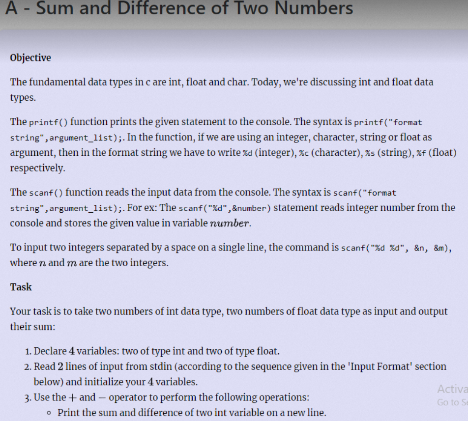 A - Sum and Difference of Two Numbers
Objective
The fundamental data types in c are int, float and char. Today, we're discussing int and float data
types.
The printf() function prints the given statement to the console. The syntax is printf("format
string", argument_list);. In the function, if we are using an integer, character, string or float as
argument, then in the format string we have to write %d (integer), %c (character), %s (string), %f (float)
respectively.
The scanf () function reads the input data from the console. The syntax is scanf("format
string", argument_list);. For ex: The scanf("%d" , &number) statement reads integer number from the
console and stores the given value in variable number.
To input two integers separated by a space on a single line, the command is scanf("%d %d", &n, &m),
where n and m are the two integers.
Task
Your task is to take two numbers of int data type, two numbers of float data type as input and output
their sum:
1. Declare 4 variables: two of type int and two of type float.
2. Read 2 lines of input from stdin (according to the sequence given in the 'Input Format' section
below) and initialize your 4 variables.
Activa
3. Use the + and – operator to perform the following operations:
o Print the sum and difference of two int variable on a new line.
Go to Se
