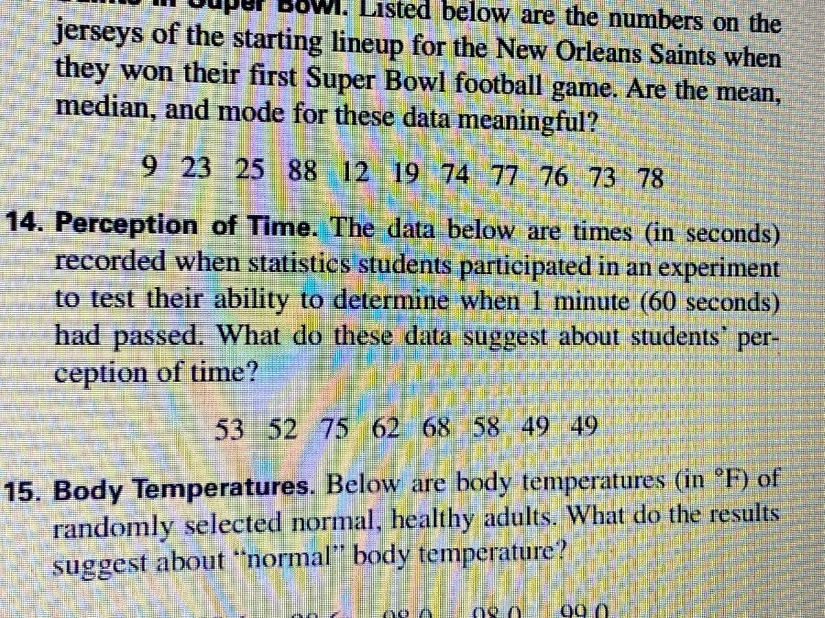 BOW
Bowl. Listed below are the numbers on the
jerseys of the starting lineup for the New Orleans Saints when
they won their first Super Bowl football game. Are the mean,
median, and mode for these data meaningful?
9 23 25 88 12 19 74 77 76 73 78
14. Perception of Time. The data below are times (in seconds)
recorded when statistics students participated in an experiment
to test their ability to determine when 1 minute (60 seconds)
had passed. What do these data suggest about students' per-
ception of time?
53 52 75 62 68 58 49 49
15. Body Temperatures. Below are body temperatures (in °F) of
randomly selected normal, healthy adults. What do the results
suggest about "normal" body temperature?
