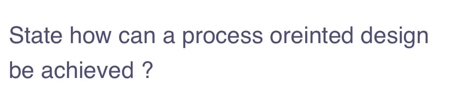 State how can a process oreinted design
be achieved ?
