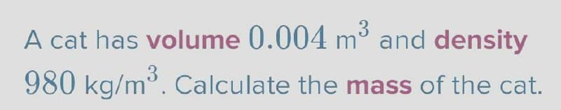 A cat has volume 0.004 m³ and density
980 kg/m³. Calculate the mass of the cat.