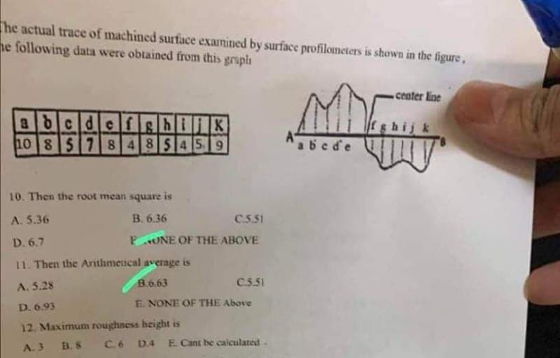 The actual trace of machined surface examined by surface profilometers is shown in the figure,
he following data were obtained from this graph
center line
abcdefghijk
10 8 5 78485459
abcde
10. Then the root mean square is
A. 5.36
B. 6.36
C.5.51
D. 6.7
PONE OF THE ABOVE
11. Then the Arithmetical average is
A. 5.28
B.6.63
C.5.51
E. NONE OF THE Above
D. 6.93
12. Maximum roughness height is
A. 3
B. S
C.6
D.4 E. Cant be calculated-