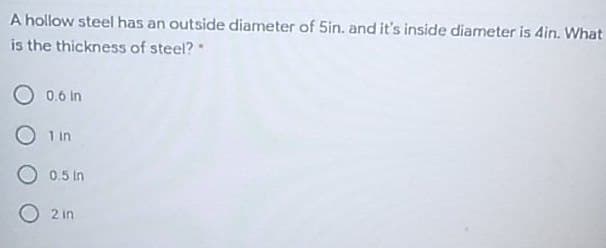 A hollow steel has an outside diameter of 5in. and it's inside diameter is 4in. What
is the thickness of steel?"
O 0.6 in
O 1 in
O 0.5 in
O2 in