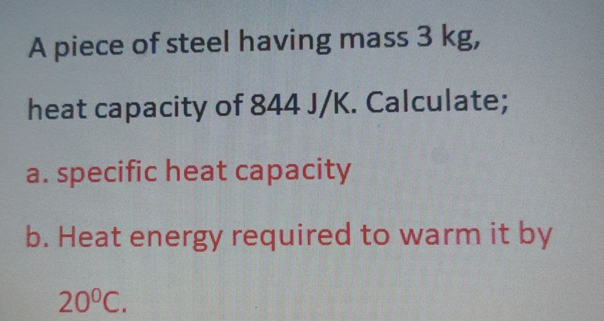 A piece of steel having mass 3 kg,
heat capacity of 844 J/K. Calculate;
a. specific heat capacity
b. Heat energy required to warm it by
20⁰℃.