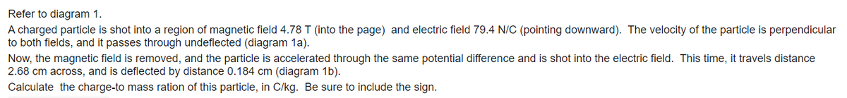 Refer to diagram 1.
A charged particle is shot into a region of magnetic field 4.78 T (into the page) and electric field 79.4 N/C (pointing downward). The velocity of the particle is perpendicular
to both fields, and it passes through undeflected (diagram 1a).
Now, the magnetic field is removed, and the particle is accelerated through the same potential difference and is shot into the electric field. This time, it travels distance
2.68 cm across, and is deflected by distance 0.184 cm (diagram 1b).
Calculate the charge-to mass ration of this particle, in C/kg. Be sure to include the sign.
