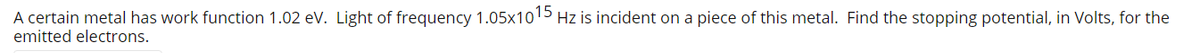A certain metal has work function 1.02 ev. Light of frequency 1.05x1015 Hz is incident on a piece of this metal. Find the stopping potential, in Volts, for the
emitted electrons.

