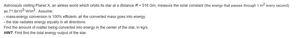 Astronauts visiting Planet X, an airless world which orbits its star at a distance R = 516 Gm, measure the solar constant (the energy that passes through 1 m2 every second)
as 71.9x103 w/m2. Assume:
- mass-energy conversion is 100% efficient- all the converted mass goes into energy.
- the star radiates energy equally in all directions.
Find the amount of matter being converted into energy in the center of the star, in kg/s.
HINT: First find the total energy output of the star.
