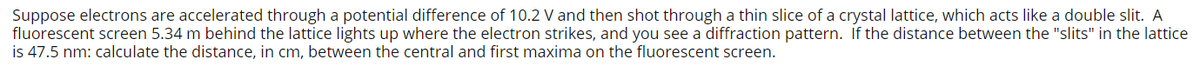 Suppose electrons are accelerated through a potential difference of 10.2 V and then shot through a thin slice of a crystal lattice, which acts like a double slit. A
fluorescent screen 5.34 m behind the lattice lights up where the electron strikes, and you see a diffraction pattern. If the distance between the "slits" in the lattice
is 47.5 nm: calculate the distance, in cm, between the central and first maxima on the fluorescent screen.
