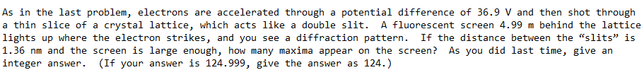 As in the last problem, electrons are accelerated through a potential difference of 36.9 V and then shot through
a thin slice of a crystal lattice, which acts like a double slit. A fluorescent screen 4.99 m behind the lattice
lights up where the electron strikes, and you see a diffraction pattern.
1.36 nm and the screen is large enough, how many maxima appear on the screen?
If the distance between the "slits" is
As you did last time, give an
integer answer.
(If your answer is 124.999, give the answer as 124.)
