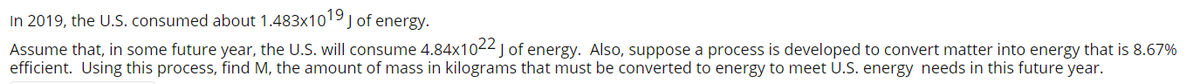 In 2019, the U.S. consumed about 1.483x1019j of energy.
Assume that, in some future year, the U.S. will consume 4.84x1022j of energy. Also, suppose a process is developed to convert matter into energy that is 8.67%
efficient. Using this process, find M, the amount of mass in kilograms that must be converted to energy to meet U.S. energy needs in this future year.
