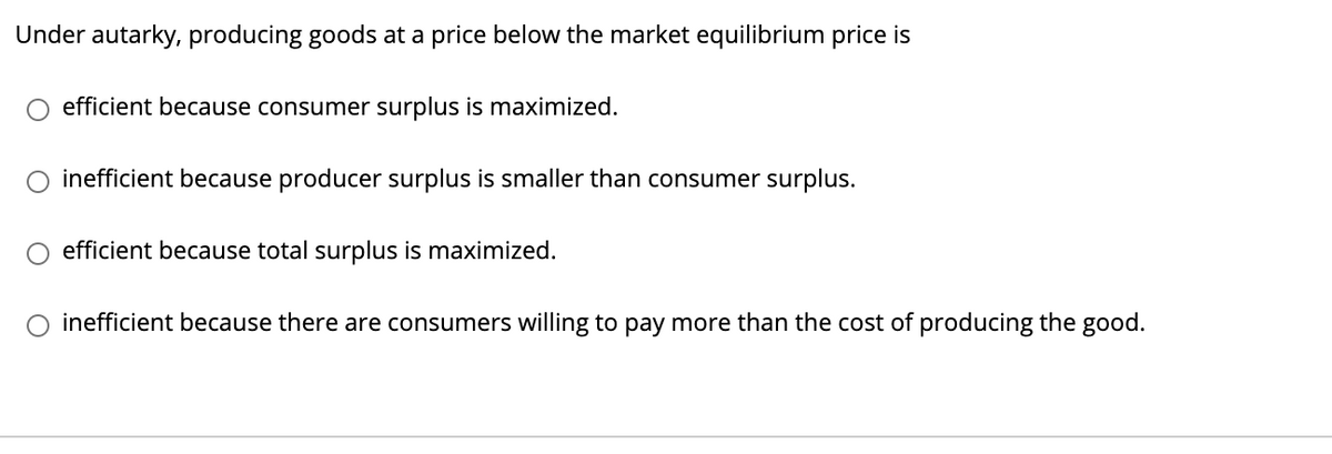 Under autarky, producing goods at a price below the market equilibrium price is
O efficient because consumer surplus is maximized.
inefficient because producer surplus is smaller than consumer surplus.
efficient because total surplus is maximized.
O inefficient because there are consumers willing to pay more than the cost of producing the good.
