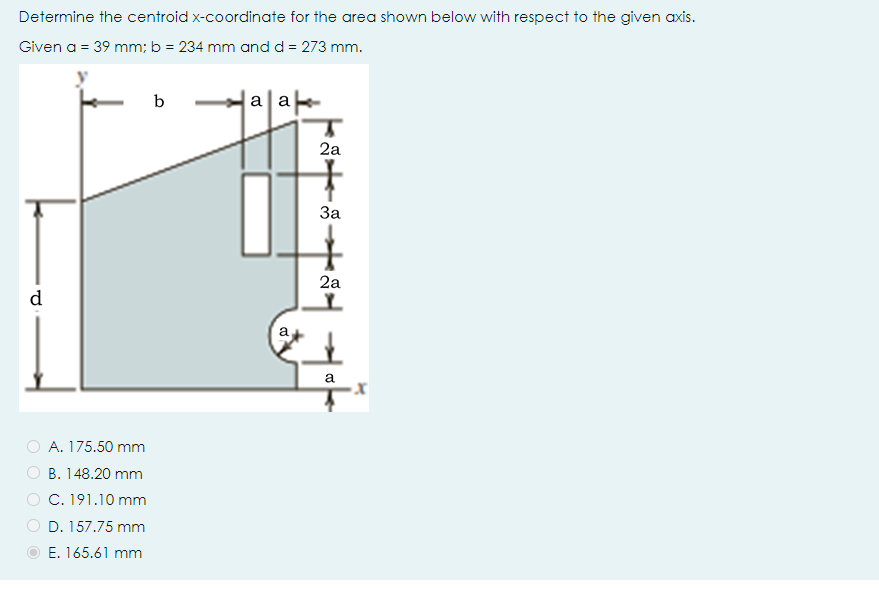 Determine the centroid x-coordinate for the area shown below with respect to the given axis.
Given a = 39 mm; b = 234 mm and d = 273 mm.
b
a a
2a
За
2a
d
a
a
O A. 175.50 mm
B. 148.20 mm
C. 191.10 mm
D. 157.75 mm
E. 165.61 mm
