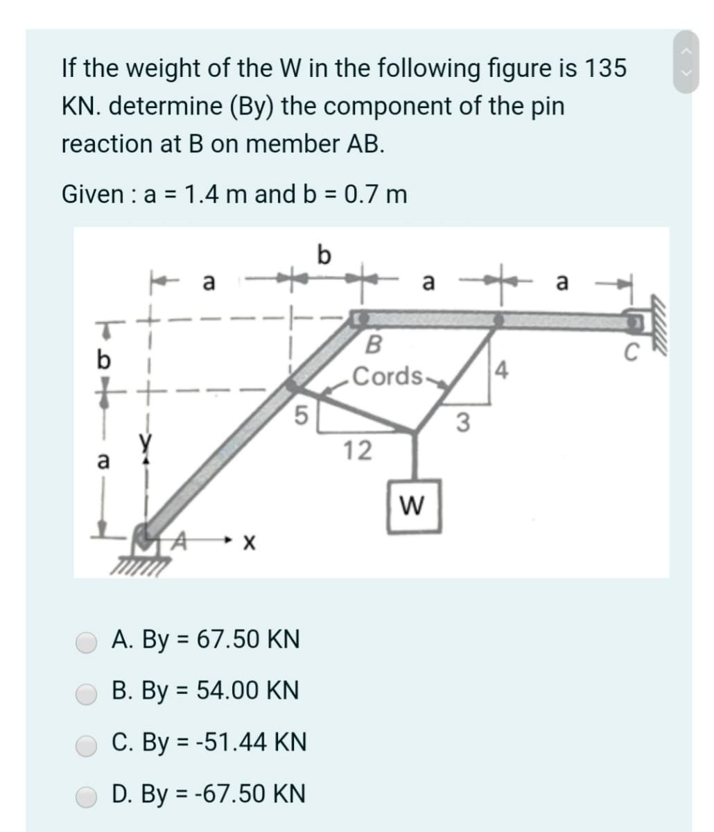 If the weight of the W in the following figure is 135
KN. determine (By) the component of the pin
reaction at B on member AB.
Given : a = 1.4 m and b = 0.7 m
b
B
b
„Cords
4
3
12
a
w
A •x
A. By = 67.50 KN
B. By = 54.00 KN
C. By = -51.44 KN
D. By = -67.50 KN
