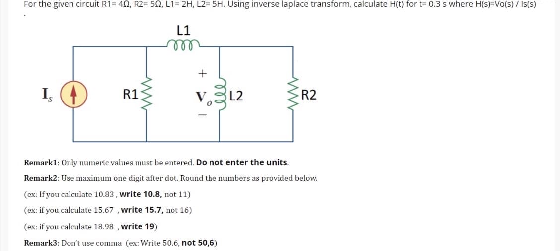 For the given circuit R1= 40, R2= 50, L1= 2H, L2= 5H. Using inverse laplace transform, calculate H(t) for t= 0.3 s where H(s)=Vo(s) 7 Is(s)
L1
ll
R1
V.L2
Is
R2
Remark1: Only numeric values must be entered. Do not enter the units.
Remark2: Use maximum one digit after dot. Round the numbers as provided below.
(ex: If you calculate 10.83 , write 10.8, not 11)
(ex: if you calculate 15.67 , write 15.7, not 16)
(ex: if you calculate 18.98 , write 19)
Remark3: Don't use comma (ex: Write 50.6, not 50,6)
