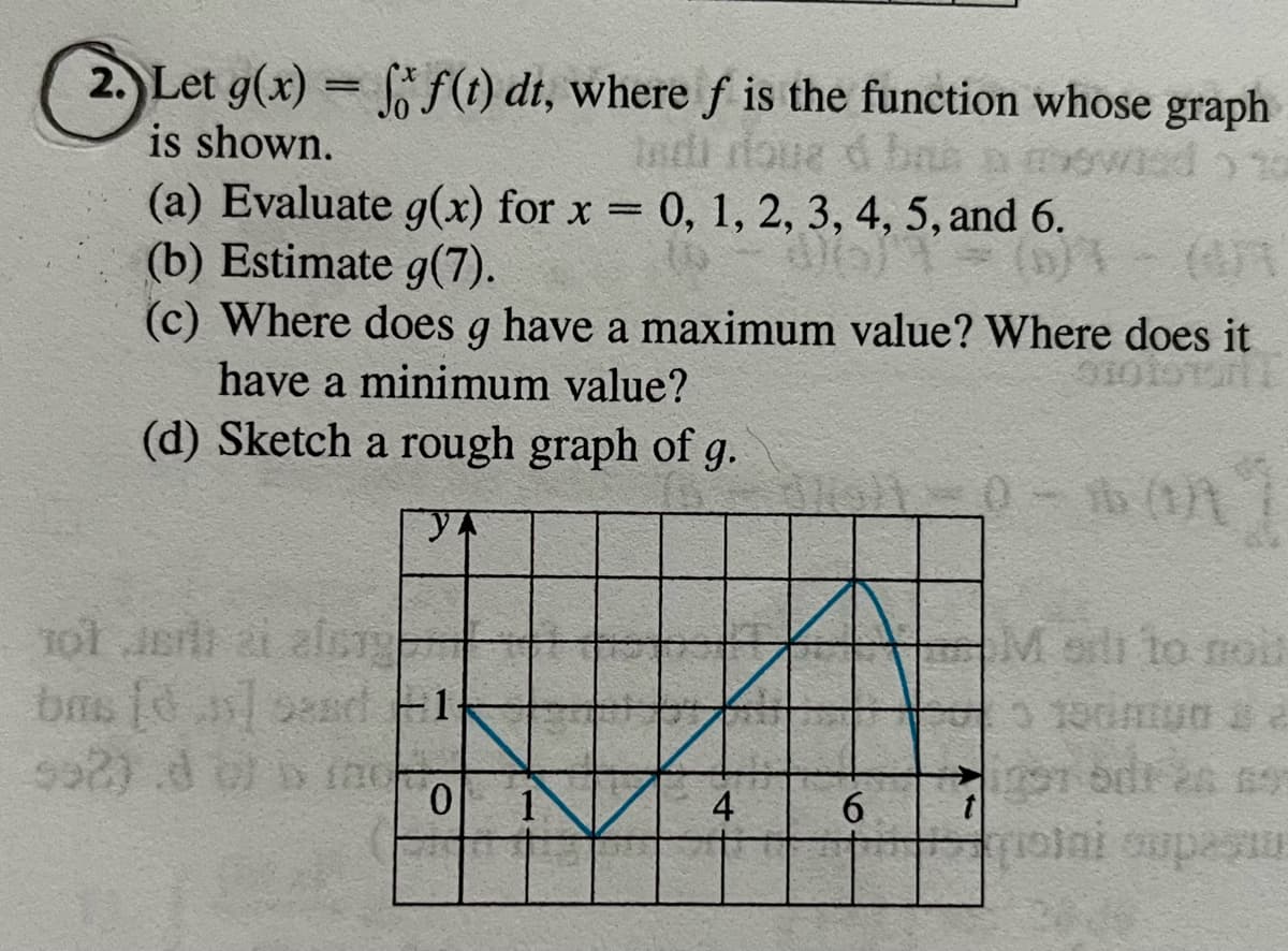 2. Let g(x)=ff(t) dt, where f is the function whose graph
Indi roue d bas a mowed to
is shown.
(a) Evaluate g(x) for x = 0, 1, 2, 3, 4, 5, and 6.
(b) Estimate g(7).
06) 1
(0)
(c) Where does q have a maximum value? Where does it
g
have a minimum value?
(d) Sketch a rough graph of g.
101 JE 21 alsty
bus [] and 1
992) d of brac
0
1
4
30-1 (DA
6
M sill to nou
groini supestu