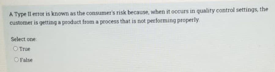 A Type II error is known as the consumer's risk because, when it occurs in quality control settings, the
customer is getting a product from a process that is not performing properly
Select one:
O True
False