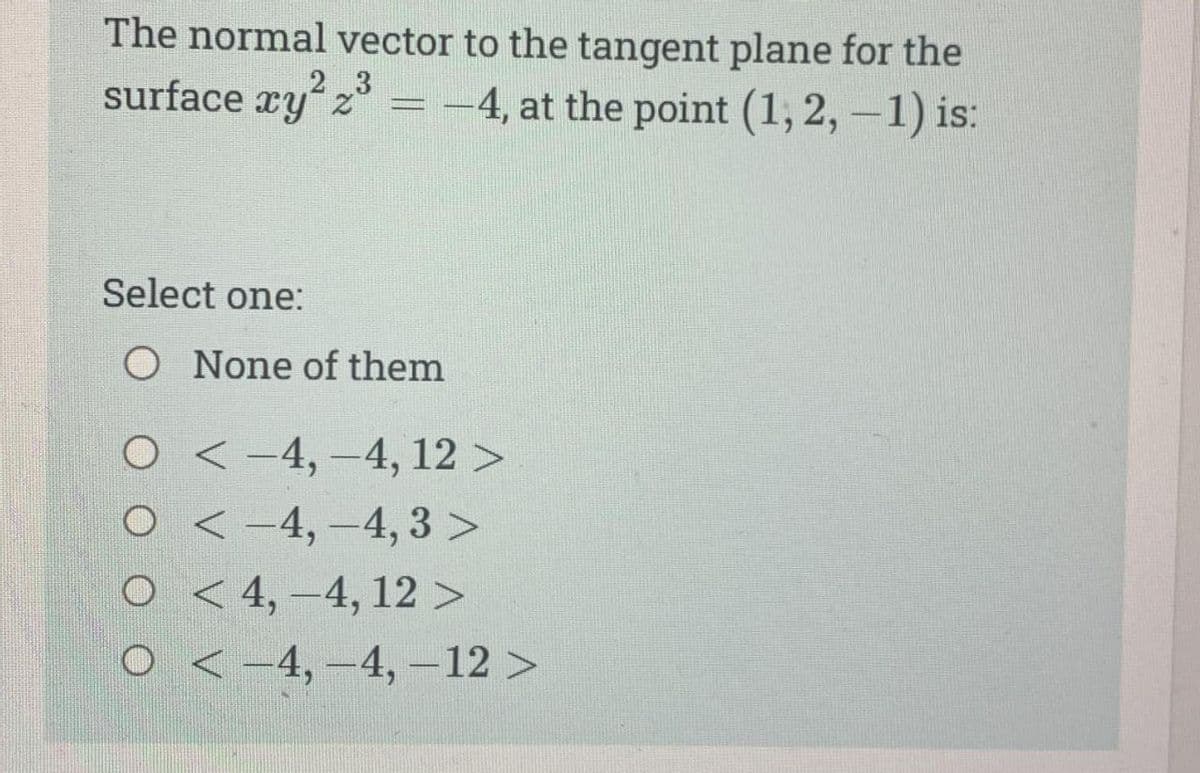 The normal vector to the tangent plane for the
2 3
surface xy² 2³ = -4, at the point (1, 2, -1) is:
Select one:
O None of them
O-4,-4, 12 >
< −4, −4, 3 >
< 4,-4, 12 >
<-4,-4, -12 >
O
O