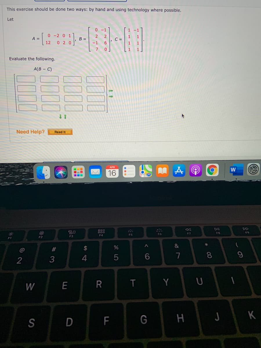 This exercise should be done two ways: by hand and using technology where possible.
Let
0 -1
0 -2 0 1
0 2 0
2 2
1
A =
12
B =
C =
-1
Evaluate the following.
A(B – C)
Need Help?
Read It
16
DII
DD
80
F8
F9
F6
F7
F4
F5
F2
F3
&
@
#
24
3
4
7
8.
Y U
W
G H
J K
S
F
< CO
