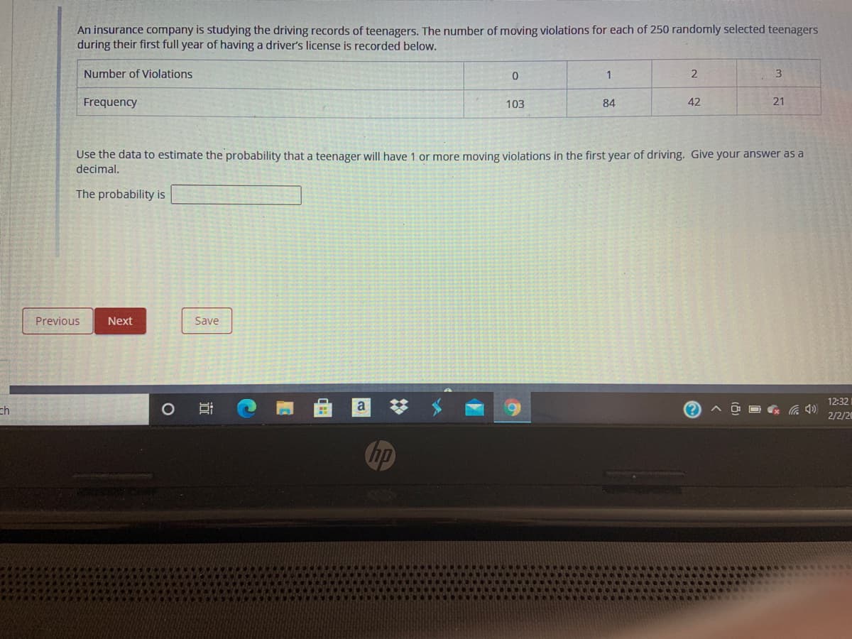 An insurance company is studying the driving records of teenagers. The number of moving violations for each of 250 randomly selected teenagers
during their first full year of having a driver's license is recorded below.
Number of Violations
1
Frequency
103
84
42
21
Use the data to estimate the probability that a teenager will have 1 or more moving violations in the first year of driving. Give your answer as a
decimal.
The probability is
Previous
Next
Save
12:32
ch
a
2/2/20
Chp
近
