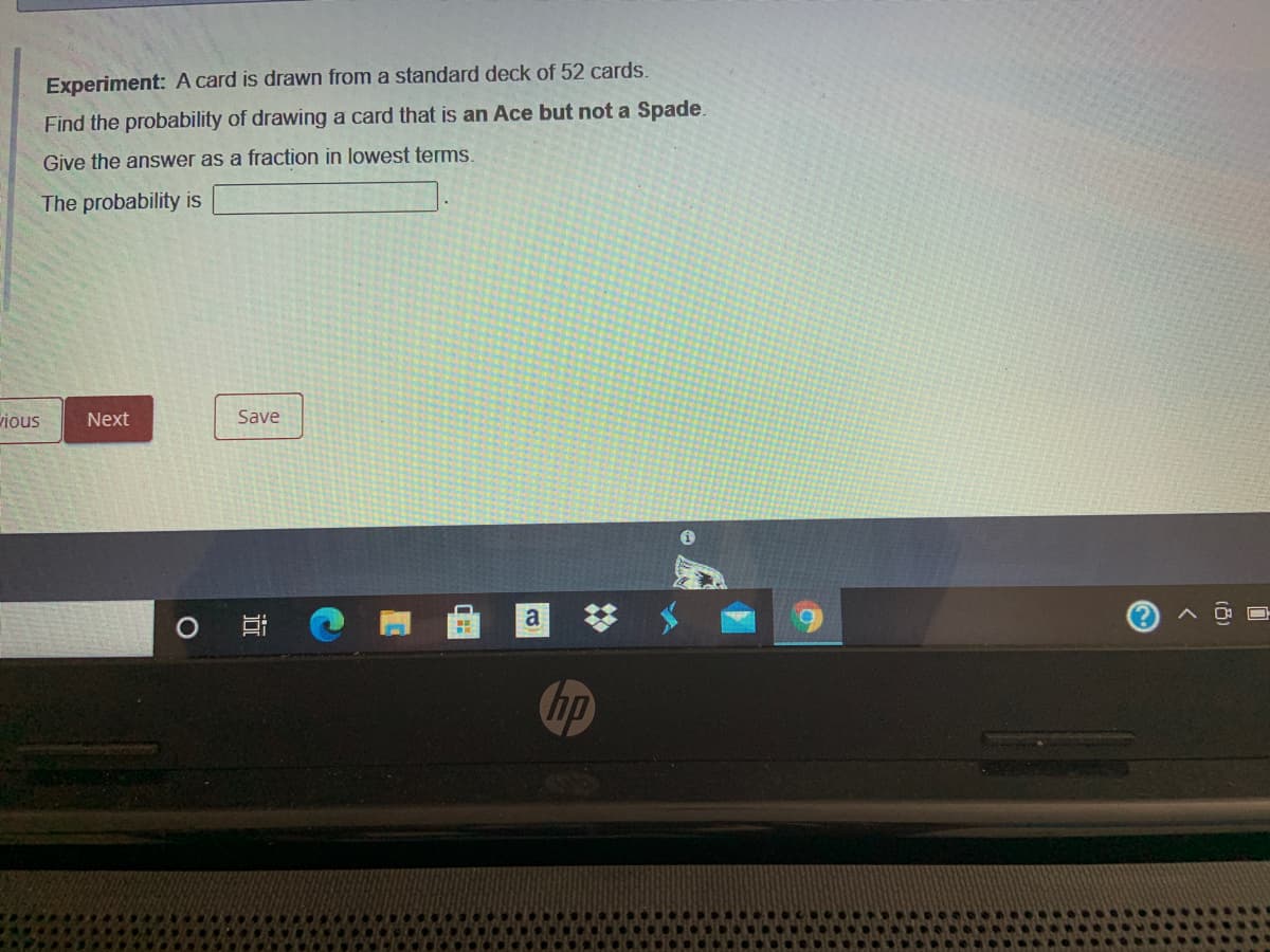 Experiment: A card is drawn from a standard deck of 52 cards.
Find the probability of drawing a card that is an Ace but not a Spade.
Give the answer as a fraction in lowest terms.
The probability is
vious
Next
Save
a
Chp
