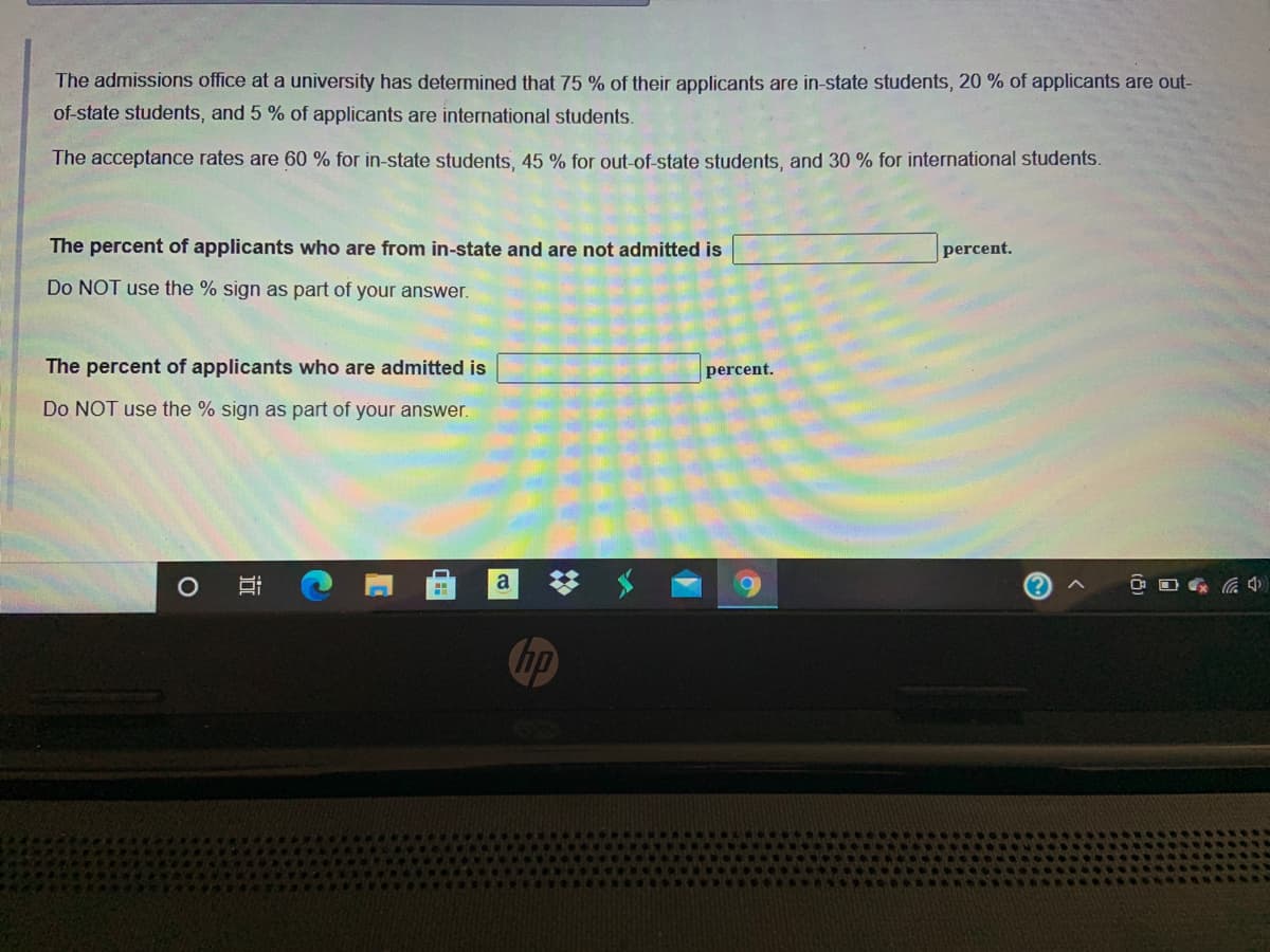 The admissions office at a university has determined that 75 % of their applicants are in-state students, 20 % of applicants are out-
of-state students, and 5 % of applicants are international students.
The acceptance rates are 60 % for in-state students, 45 % for out-of-state students, and 30 % for international students.
The percent of applicants who are from in-state and are not admitted is
percent.
Do NOT use the % sign as part of your answer.
The percent of applicants who are admitted is
percent.
Do NOT use the % sign as part of your answer.
a
hp
近
