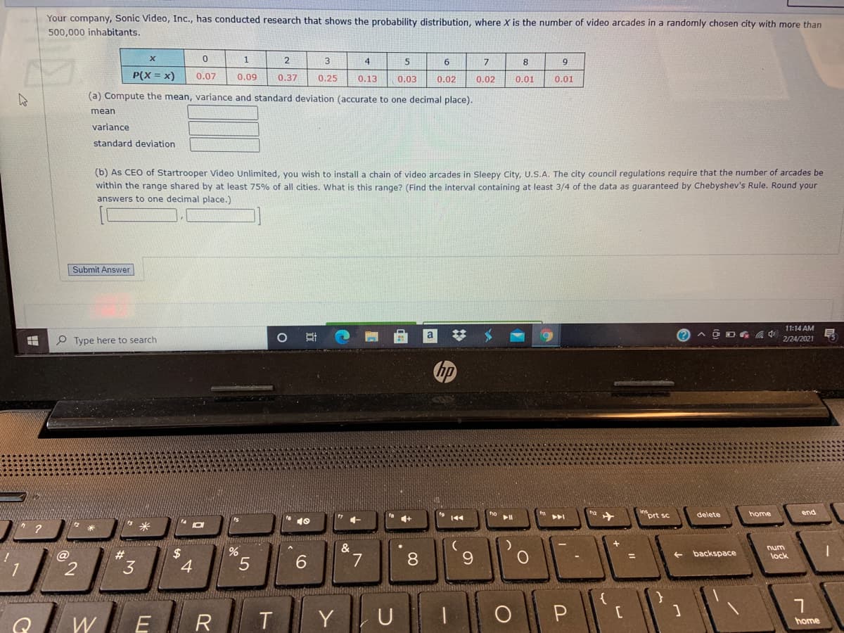 Your company, Sonic Video, Inc., has conducted research that shows the probability distribution, where X is the number of video arcades in a randomly chosen city with more than
500,000 inhabitants.
1
3
4
6.
7
8
P(X = x)
0.07
0.09
0.37
0.25
0.13
0,03
0.02
0,02
0.01
0.01
(a) Compute the mean, variance and standard deviation (accurate to one decimal place).
mean
variance
standard deviation
(b) As CEO of Startrooper Video Unlimited, you wish to install a chain of video arcades in Sleepy City, U.S.A. The city council regulations require that the number of arcades be
within the range shared by at least 75% of all cities. What is this range? (Find the interval containing at least 3/4 of the data as guaranteed by Chebyshev's Rule. Round your
answers to one decimal place.)
Submit Answer
11:14 AM
O Type here to search
2/24/2021
"prt sc
delete
home
end
4+
&
num
%2$
4
2#
backspace
8
lock
3
6.
W
R
T
Y
U
home
