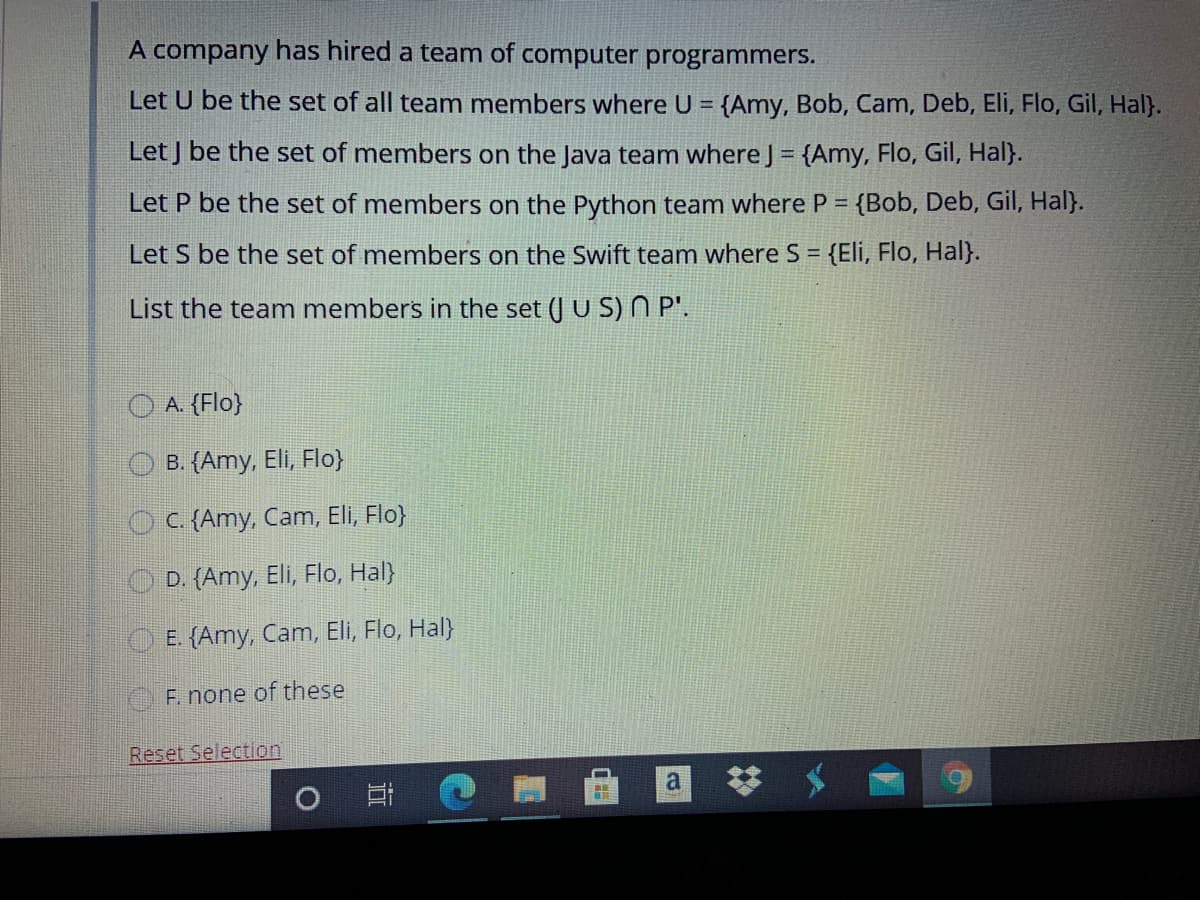 A company has hired a team of computer programmers.
Let U be the set of all team members where U = {Amy, Bob, Cam, Deb, Eli, Flo, Gil, Hal}.
%3D
Let J be the set of members on the Java team where J = {Amy, Flo, Gil, Hal}.
Let P be the set of members on the Python team where P = {Bob, Deb, Gil, Hal}.
Let S be the set of members on the Swift team where S = {Eli, Flo, Hal}.
%3D
List the team members in the set (J U S) N P'.
O A. (Flo}
. (Amy, Eli, Flo}
OC {Amy, Cam, Eli, Flo}
D. {Amy, Eli, Flo, Hal}
O E. {Amy, Cam, Eli, Flo, Hal)
F. none of these
Reset Selection
