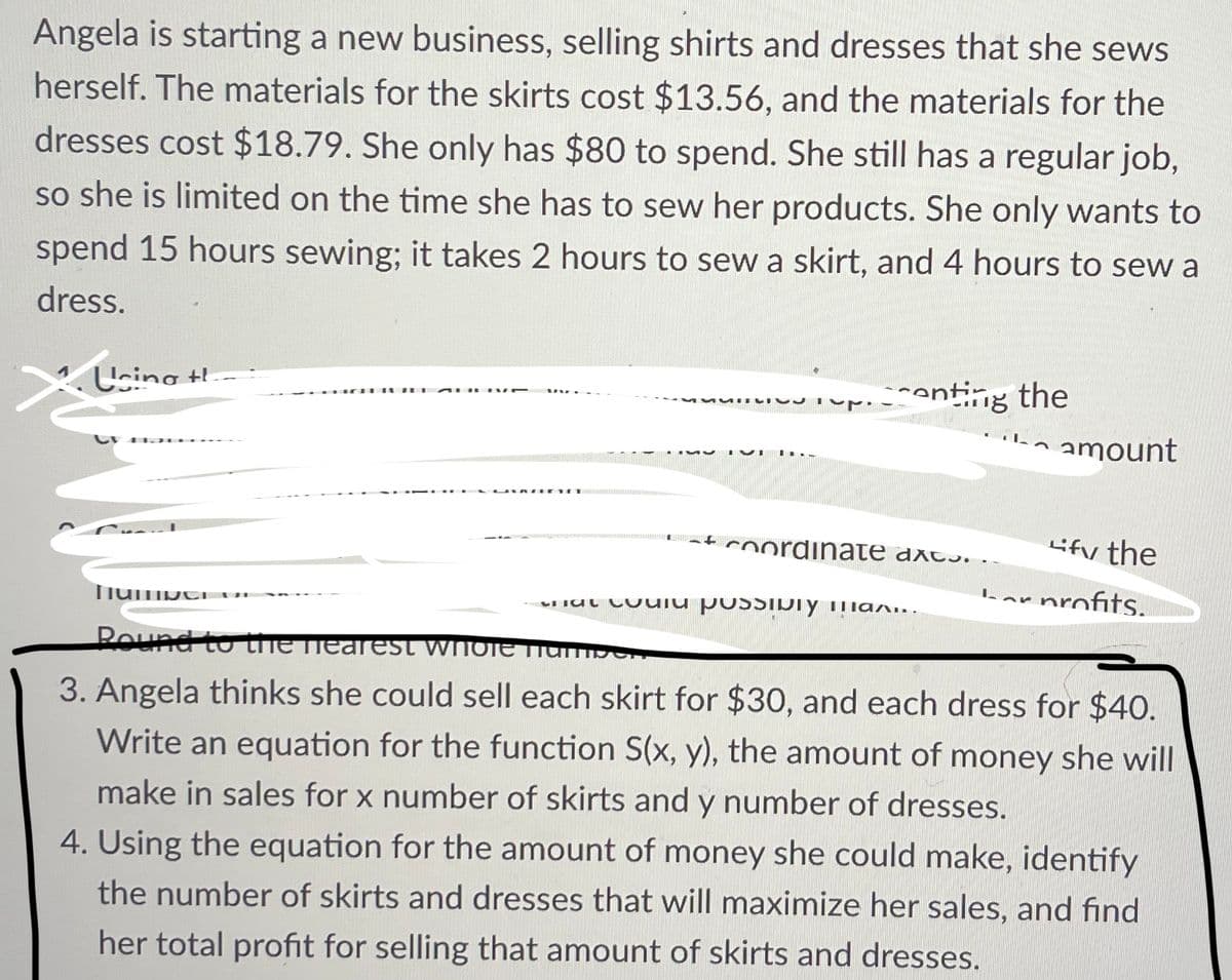 Angela is starting a new business, selling shirts and dresses that she sews
herself. The materials for the skirts cost $13.56, and the materials for the
dresses cost $18.79. She only has $80 to spend. She still has a regular job,
so she is limited on the time she has to sew her products. She only wants to
spend 15 hours sewing; it takes 2 hours to sew a skirt, and 4 hours to sew a
dress.
X. Using t
AURIVE
UVRAGE
Tup.
enting the
coordinate axcs.
u possibly man
amount
Lify the
profits.
humper
Round to the nearest whOTE Number,
3. Angela thinks she could sell each skirt for $30, and each dress for $40.
Write an equation for the function S(x, y), the amount of money she will
make in sales for x number of skirts and y number of dresses.
4. Using the equation for the amount of money she could make, identify
the number of skirts and dresses that will maximize her sales, and find
her total profit for selling that amount of skirts and dresses.