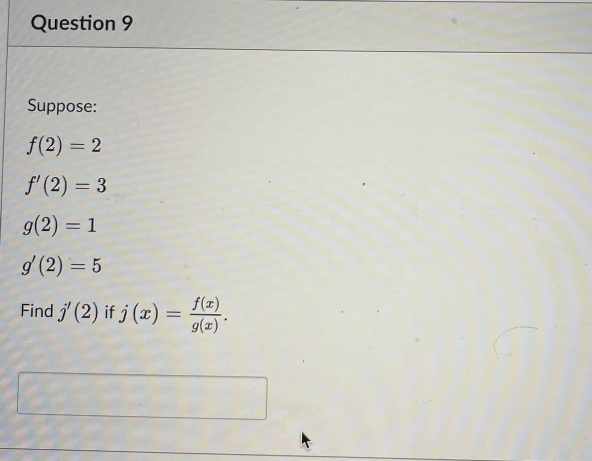 Question 9
Suppose:
ƒ(2) = 2
f'(2) = 3
g(2) = 1
g' (2) = 5
Find j' (2) if j (x)=
=
f(x)
g(x)*