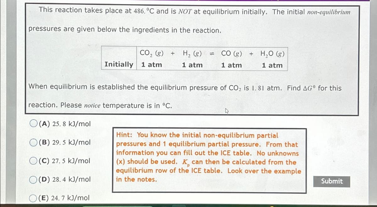 This reaction takes place at 486. °C and is NOT at equilibrium initially. The initial non-equilibrium
pressures are given below the ingredients in the reaction.
CO2 (g) +
H₂ (g)
=
CO (g)
+
Initially 1 atm
1 atm
1 atm
H₂O (g)
1 atm
When equilibrium is established the equilibrium pressure of CO2 is 1. 81 atm. Find AG° for this
reaction. Please notice temperature is in ºC.
(A) 25. 8 kJ/mol
(B) 29. 5 kJ/mol
(C) 27.5 kJ/mol
(D) 28. 4 kJ/mol
(E) 24. 7 kJ/mol
Hint: You know the initial non-equilibrium partial
pressures and 1 equilibrium partial pressure. From that
information you can fill out the ICE table. No unknowns
(x) should be used. K. can then be calculated from the
equilibrium row of the ICE table. Look over the example
in the notes.
Submit