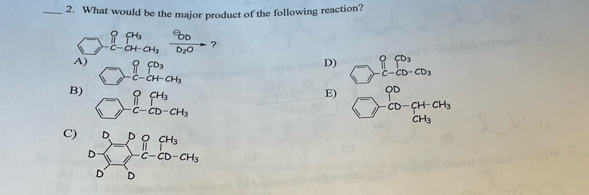 2. What would be the major product of the following reaction?
CH3
BOD
?
C-CH-CH3
D₂O
A)
CD3
B)
D
D
D
D
D
C-CH-CH3
CH3
C-CD-CH3
CH3
C-CD-CH3
D)
CD3
C-CD-CD3
E)
OD
CD-CH-CH3
CH3