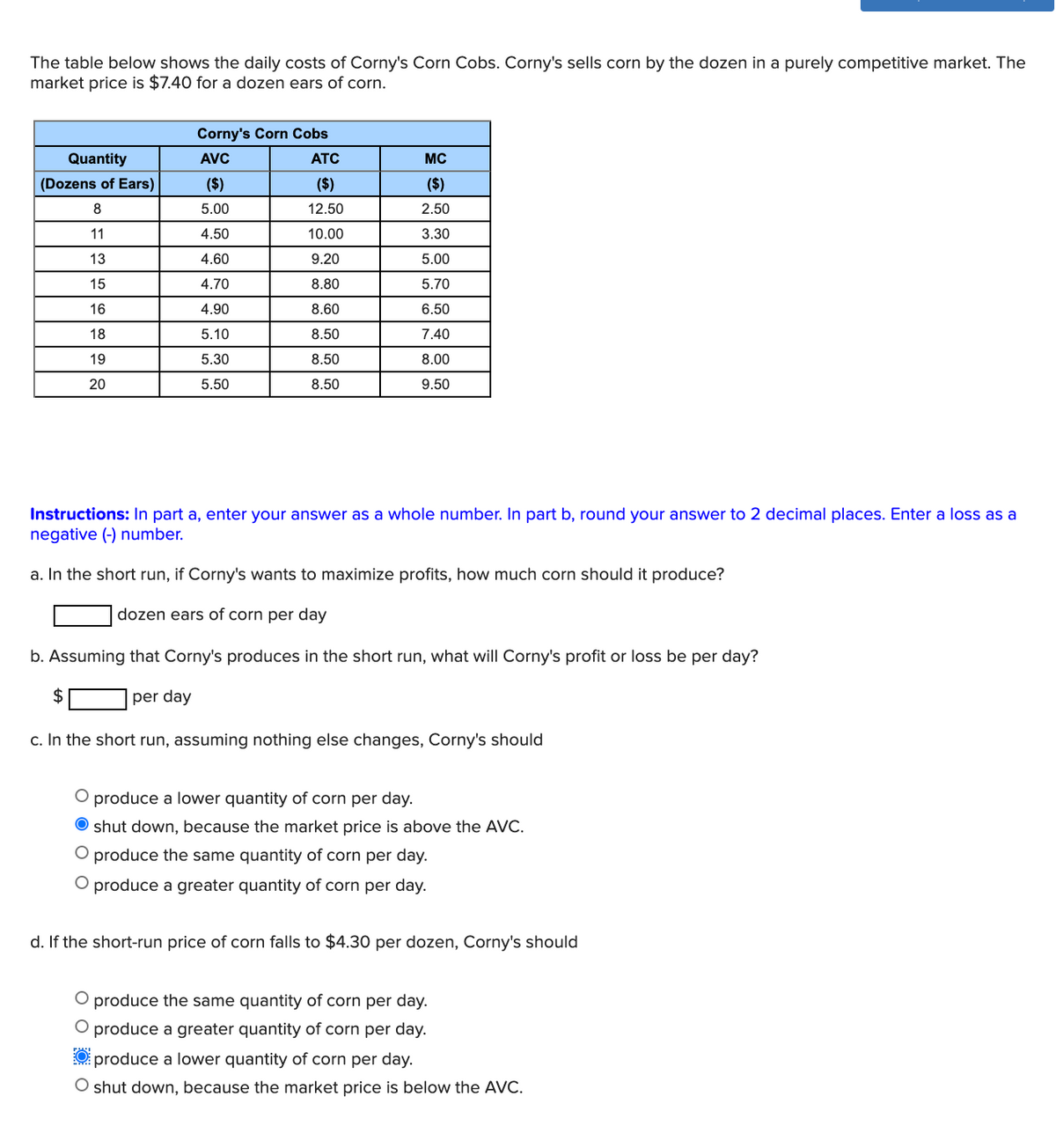 The table below shows the daily costs of Corny's Corn Cobs. Corny's sells corn by the dozen in a purely competitive market. The
market price is $7.40 for a dozen ears of corn.
Quantity
(Dozens of Ears)
8
11
13
15
16
18
19
20
Corny's Corn Cobs
AVC
($)
5.00
$
4.50
4.60
4.70
4.90
5.10
5.30
5.50
ATC
($)
12.50
10.00
9.20
8.80
8.60
8.50
8.50
8.50
MC
($)
2.50
3.30
5.00
5.70
6.50
7.40
8.00
9.50
Instructions: In part a, enter your answer as a whole number. In part b, round your answer to 2 decimal places. Enter a loss as a
negative (-) number.
a. In the short run, if Corny's wants to maximize profits, how much corn should it produce?
dozen ears of corn per day
b. Assuming that Corny's produces in the short run, what will Corny's profit or loss be per day?
per day
c. In the short run, assuming nothing else changes, Corny's should
O produce a lower quantity of corn per day.
shut down, because the market price is above the AVC.
O produce the same quantity of corn per day.
O produce a greater quantity of corn per day.
d. If the short-run price of corn falls to $4.30 per dozen, Corny's should
O produce the same quantity of corn per day.
O produce a greater quantity of corn per day.
58!
O produce a lower quantity of corn per day.
shut down, because the market price is below the AVC.