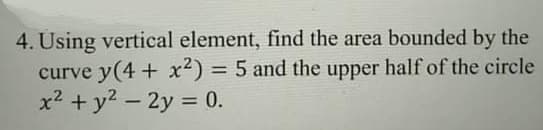 4. Using vertical element, find the area bounded by the
curve y(4 + x²) = 5 and the upper half of the circle
x? + y2 – 2y = 0.
%3D
%3D
