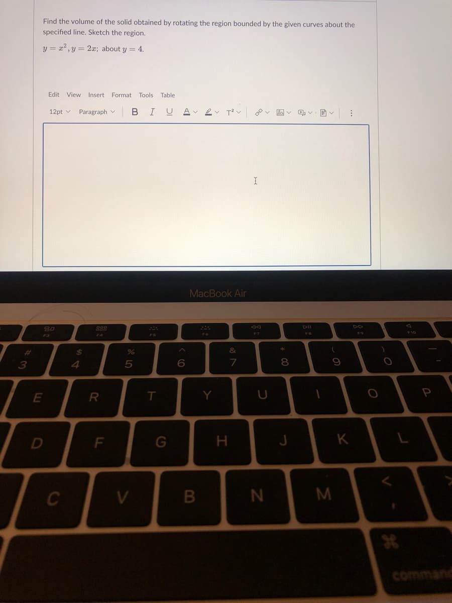 #
3
Find the volume of the solid obtained by rotating the region bounded by the given curves about the
specified line. Sketch the region.
y = x², y = 2x; about y = 4.
Edit View Insert Format Tools Table
12pt
Paragraph
BIUA 2 T² v
AVEV
⠀
F4
80
F3
E
D
C
$
R
F
%
5
V
F5
T
G
6
MacBook Air
F6
B
Y
&
7
H
I
Da
F7
U
N
*
8
J
DII
FB
1
(
9
M
K
F9
O
O
V
F10
L
P
command