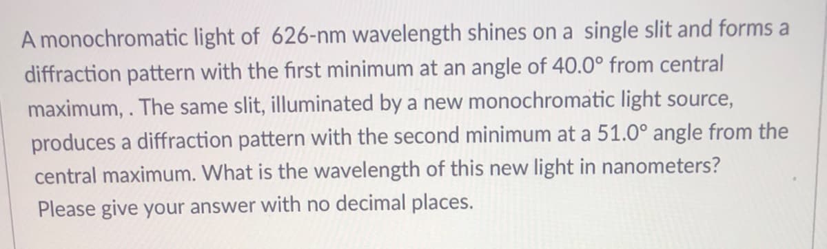 A monochromatic light of 626-nm wavelength shines on a single slit and forms a
diffraction pattern with the first minimum at an angle of 40.0° from central
maximum,. The same slit, illuminated by a new monochromatic light source,
produces a diffraction pattern with the second minimum at a 51.0° angle from the
central maximum. What is the wavelength of this new light in nanometers?
Please give your answer with no decimal places.