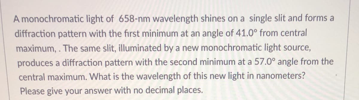 A monochromatic light of 658-nm wavelength shines on a single slit and forms a
diffraction pattern with the first minimum at an angle of 41.0° from central
maximum,. The same slit, illuminated by a new monochromatic light source,
produces a diffraction pattern with the second minimum at a 57.0° angle from the
central maximum. What is the wavelength of this new light in nanometers?
Please give your answer with no decimal places.