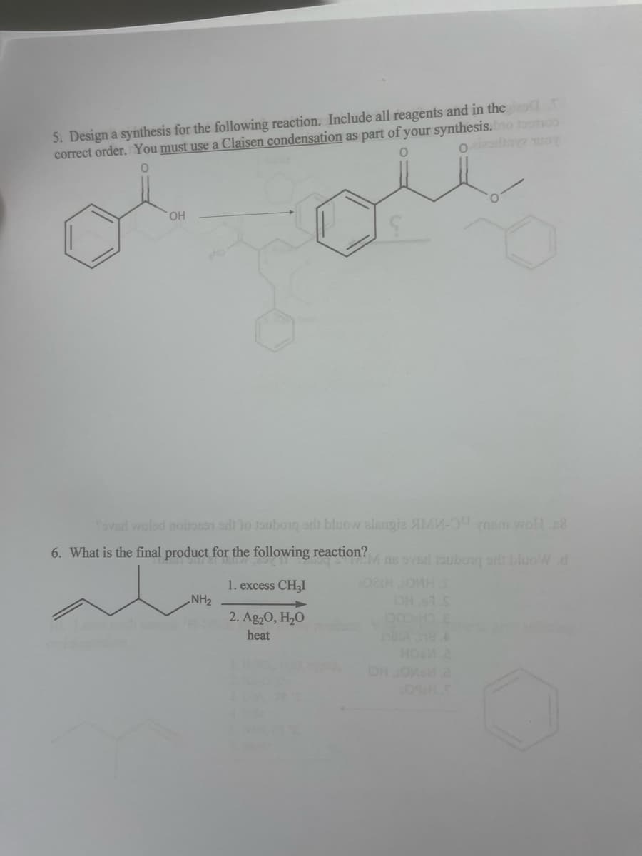 5. Design a synthesis for the following reaction. Include all reagents and in thei
correct order. You must use a Claisen condensation as part of your synthesis.bo 1001100
O
Ozizodiny woy
OH
O
ole
Soved woled noite do soubory stit bluow alsngie яMM- в woll.c8
6. What is the final product for the following reaction?Mns sved loubong sdt bluoW d
1. excess CH₂I
2. Ag₂O, H₂O
heat
NH₂
02sHOMH I
DH 1 S
DOO HO E
181A 18 A
DH ои a