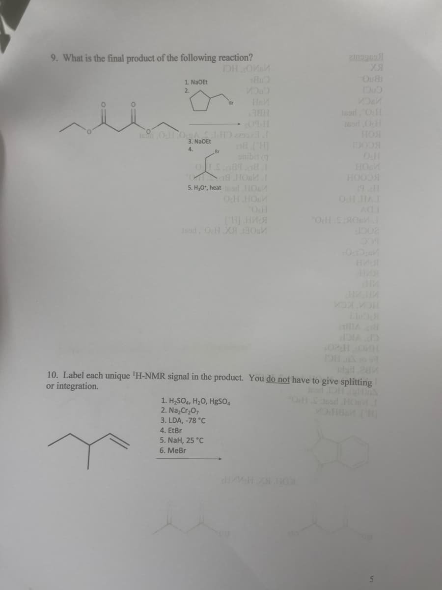 9. What is the final product of the following reaction?
IOH.COMM
1. NaOEt
2.
19 OcH OASHO 2295x3.I
3. NaOEt
4.
REH
0TH
08.['H]
onibin (g
OS:089.08.1
8 нови
5. H₂O*, heat or HOM
OCH.HOLM
*OH
189d, OH.Xя
1. H₂SO4, H₂O, HgSO4
2. Na₂Cr₂O7
3. LDA, -78 °C
4. EtBr
5. NaH, 25 °C
6. MeBr
2309969
хя
Ou8
1000
Jsor."O H
169d.O.H
НОЯ
розя
OH
HOM
НООЗЯ
OH HAJ
*ОHSM.1
1002
02:HOKH
gil,284
10. Label each unique 'H-NMR signal in the product. You do not have to give splitting
or integration.
Jarl OH (H)S
OH £30sd HOMI
MOH88 [H]