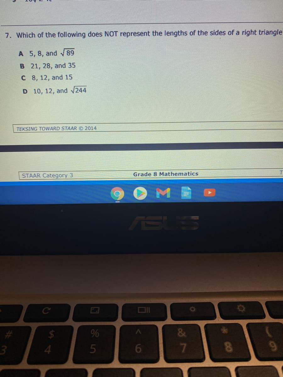 7. Which of the following does NOT represent the lengths of the sides of a right triangle
A 5, 8, and 89
B 21, 28, and 35
C 8, 12, and 15
D 10, 12, and 244
TEKSING TOWARD STAAR © 2014
STAAR Category 3
Grade 8 Mathematics
SUS
%
&
9
<6
