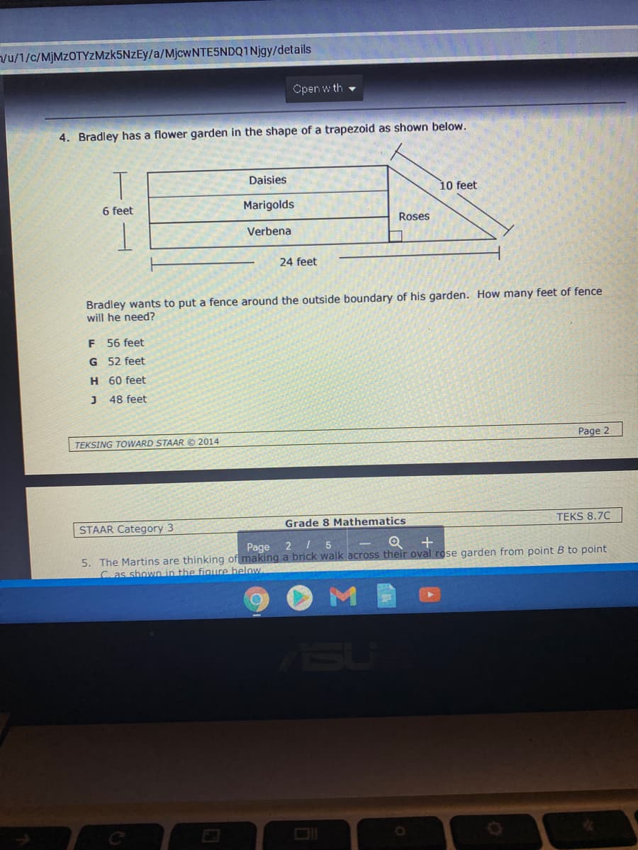 Vu/1/c/MJMZOTYZMZK5NZEY/a/MjcwNTESNDQ1Njgy/details
Open w th
4. Bradley has a flower garden in the shape of a trapezoid as shown below.
Daisies
10 feet
6 feet
Marigolds
Roses
Verbena
24 feet
Bradley wants to put a fence around the outside boundary of his garden. How many feet of fence
will he need?
F 56 feet
G 52 feet
H 60 feet
J 48 feet
TEKSING TOWARD STAAR © 2014
Page 2
STAAR Category 3
Grade 8 Mathematics
TEKS 8.7C
Page
2 1 5
5. The Martins are thinking of making a brick walk across their oval rose garden from point B to point
C. as shown in the figure below
M
SU
