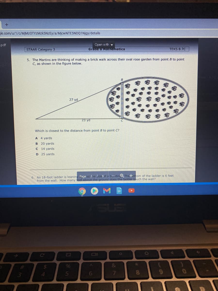 le.com/u/1/c/M]MZOTYZMZK5NZEY/a/MjcwNTE5NDQ1Njgy/details
Open with -
Grade 8 Mthematics
pdf
STAAR Category 3
TEKS 8.70
5. The Martins are thinking of making a brick walk across their oval rose garden from point B to point
C, as shown in the figure below.
27 yd
23 yd
Which is closest to the distance from point B to point C?
A 4 yards
B 20 yards
C 14 yards
D 25 yards
6. An 18-foot ladder is leaning Pageist 3he ide5of a butidino Theottom of the ladder is 6 feet
from the wall. How many feet above the ground does the ladder touch the wall?
SUS
Ce
%23
24
%
3.
4.
5
6
7
81
6.
