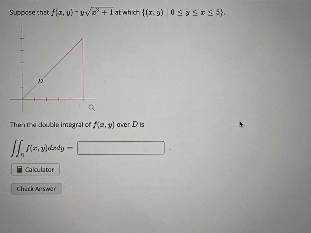 Suppose that f(x, y) = y√³+1 at which {(x, y) | 0 ≤ y ≤ x ≤ 5}.
a
Then the double integral of f(x, y) over Dis
JJ
11
₁
D
f(x, y) dxdy
Calculator
Check Answer
=