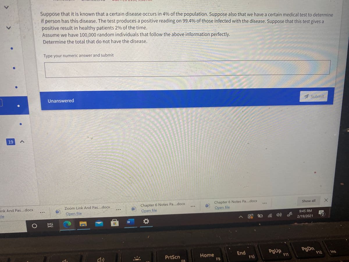 Suppose that it is known that a certain disease occurs in 4% of the population. Suppose also that we have a certain medical test to determine
if person has this disease. The test produces a positive reading on 99.4% of those infected with the disease. Suppose that this test gives a
positive result in healthy patients 2% of the time.
Assume we have 100,000 random individuals that follow the above information perfectly.
1.
Determine the total that do not have the disease.
Type your numeric answer and submit
Unanswered
A Submit.
19
Link And Pas...docx
Zoom Link And Pas....docx
Chapter 6 Notes Pa..docx
Chapter 6 Notes Pa...docx
ile
W
W
Show all
...
...
Open file
Open file
Open file
9:45 RM
>见 百 动
2/19/2021
PgUp
F11
PrtScn
Home
End
F9.
F10
F12
Ins
F8
<>
